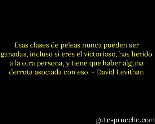 Esas clases de peleas nunca pueden ser ganadas, incluso si eres el victorioso, has herido a la otra persona, y tiene que haber alguna derrota asociada con eso. - David Levithan