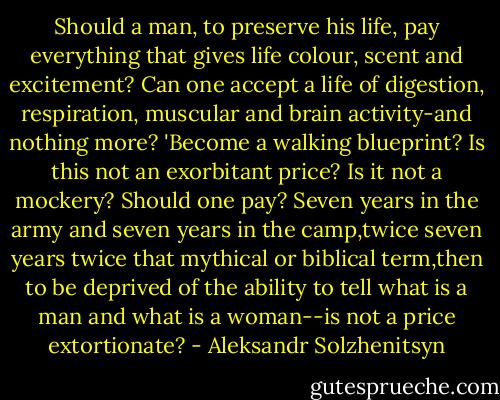 Should a man,<br />to preserve his life, pay everything that gives life colour,<br />scent<br />and excitement? Can one accept a life of digestion,<br />respiration, muscular<br />and brain activity-and nothing<br />more? 'Become a walking blueprint? Is this not an<br />exorbitant price? Is it not a mockery? Should one pay? Seven years in the army and seven years in the camp,twice seven years twice that mythical or biblical term,then to be deprived of the ability to tell what is a man and what is a woman--is not a price extortionate? - Aleksandr Solzhenitsyn