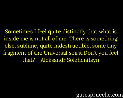 Sometimes I feel quite distinctly that what is inside me is not all of me. There is something else, sublime, quite indestructible, some tiny fragment of the Universal spirit.Don't you feel that? - Aleksandr Solzhenitsyn