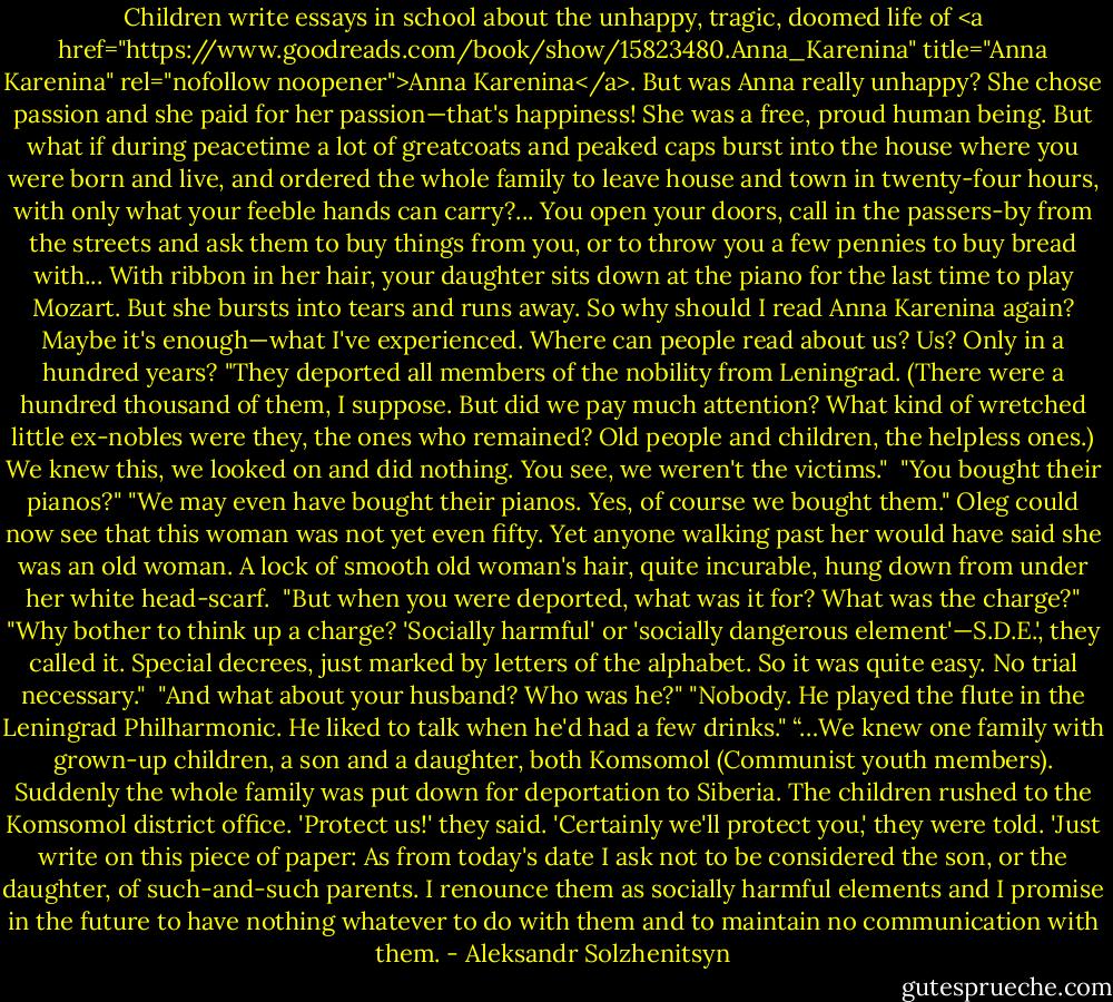 Children write essays in school about the unhappy, tragic, doomed life of <a href="https://www.goodreads.com/book/show/15823480.Anna_Karenina" title="Anna Karenina" rel="nofollow noopener">Anna Karenina</a>. But was Anna really unhappy? She chose passion and she paid for her passion—that's happiness! She was a free, proud human being. But what if during peacetime a lot of greatcoats and peaked caps burst into the house where you were born and live, and ordered the whole family to leave house and town in twenty-four hours, with only what your feeble hands can carry?... You open your doors, call in the passers-by from the streets and ask them to buy things from you, or to throw you a few pennies to buy bread with... With ribbon in her hair, your daughter sits down at the piano for the last time to play Mozart. But she bursts into tears and runs away. So why should I read Anna Karenina again? Maybe it's enough—what I've experienced. Where can people read about us? Us? Only in a hundred years?<br />"They deported all members of the nobility from Leningrad. (There were a hundred thousand of them, I suppose. But did we pay much attention? What kind of wretched little ex-nobles were they, the ones who remained? Old people and children, the helpless ones.) We knew this, we looked on and did nothing. You see, we weren't the victims." <br />"You bought their pianos?"<br />"We may even have bought their pianos. Yes, of course we bought them."<br />Oleg could now see that this woman was not yet even fifty. Yet anyone walking past her would have said she was an old woman. A lock of smooth old woman's hair, quite incurable, hung down from under her white head-scarf.<br /><br />"But when you were deported, what was it for? What was the charge?"<br />"Why bother to think up a charge? 'Socially harmful' or 'socially dangerous element'—S.D.E.', they called it. Special decrees, just marked by letters of the alphabet. So it was quite easy. No trial necessary." <br />"And what about your husband? Who was he?"<br />"Nobody. He played the flute in the Leningrad Philharmonic. He liked to talk when he'd had a few drinks."<br />“…We knew one family with grown-up children, a son and a daughter, both Komsomol (Communist youth members). Suddenly the whole family was put down for deportation to Siberia. The children rushed to the Komsomol district office. 'Protect us!' they said. 'Certainly we'll protect you,' they were told. 'Just write on this piece of paper: As from today's date I ask not to be considered the son, or the daughter, of such-and-such parents. I renounce them as socially harmful elements and I promise in the future to have nothing whatever to do with them and to maintain no communication with them. - Aleksandr Solzhenitsyn