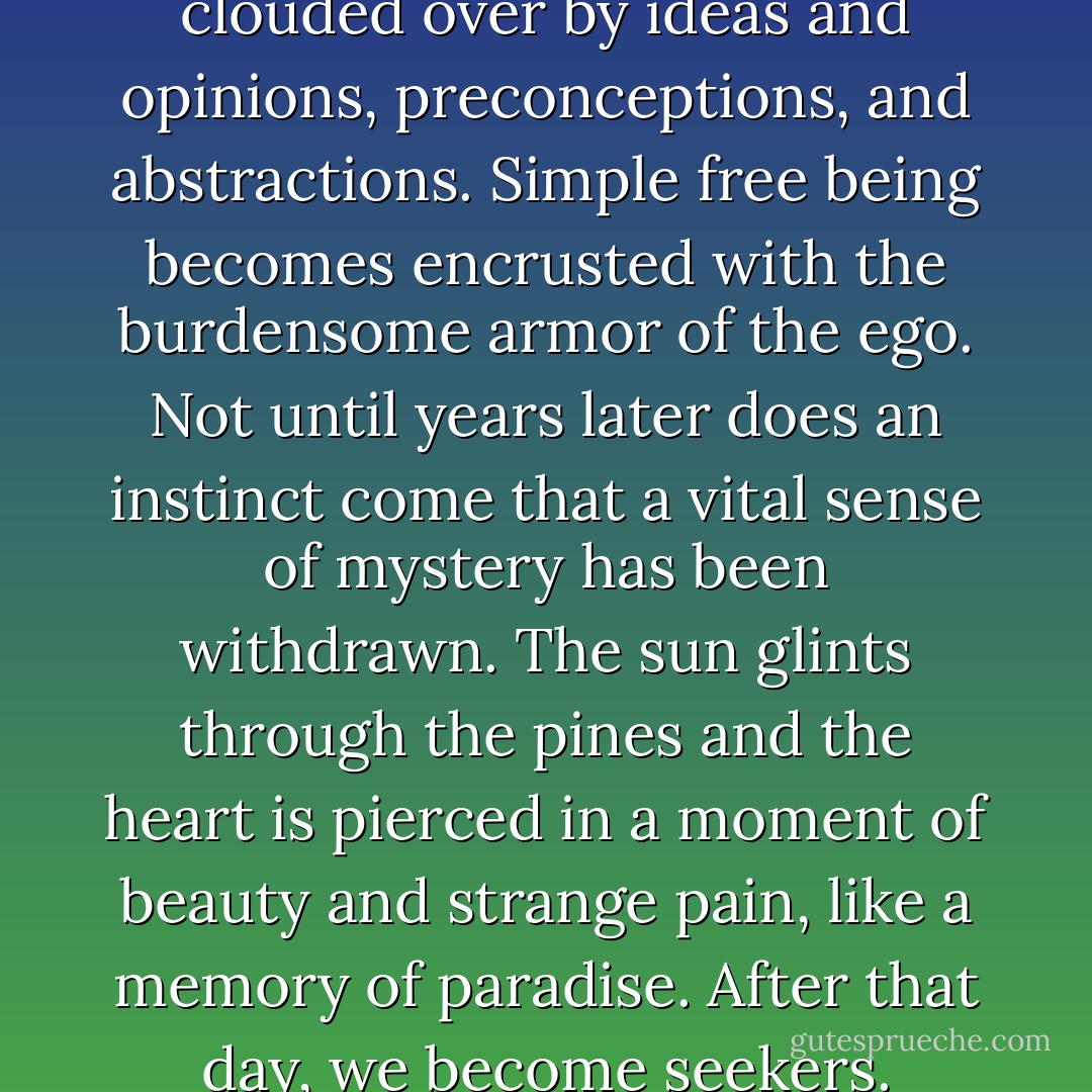 Soon the child’s clear eye is clouded over by ideas and opinions, preconceptions, and abstractions. Simple free being becomes encrusted with the burdensome armor of the ego. Not until years later does an instinct come that a vital sense of mystery has been withdrawn. The sun glints through the pines and the heart is pierced in a moment of beauty and strange pain, like a memory of paradise. After that day, we become seekers. - Peter Matthiessen