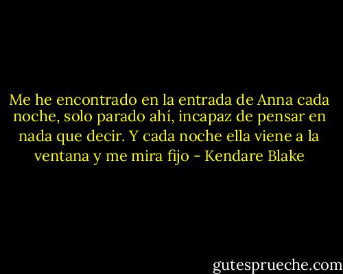 Me he encontrado en la entrada de Anna cada noche, solo parado ahí, incapaz de pensar en nada que decir. Y cada noche ella viene a la ventana y me mira fijo - Kendare Blake
