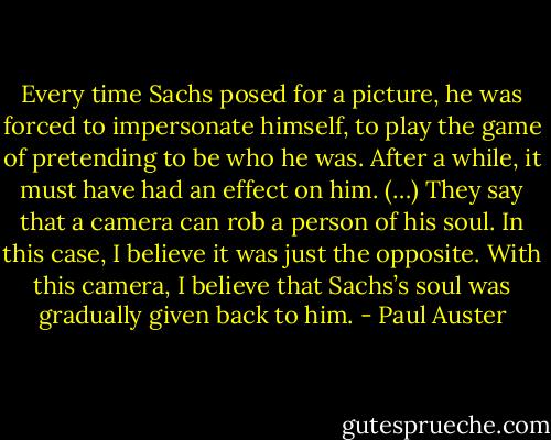 Every time Sachs posed for a picture, he was forced to impersonate himself, to play the game of pretending to be who he was. After a while, it must have had an effect on him. (…) They say that a camera can rob a person of his soul. In this case, I believe it was just the opposite. With this camera, I believe that Sachs’s soul was gradually given back to him. - Paul Auster