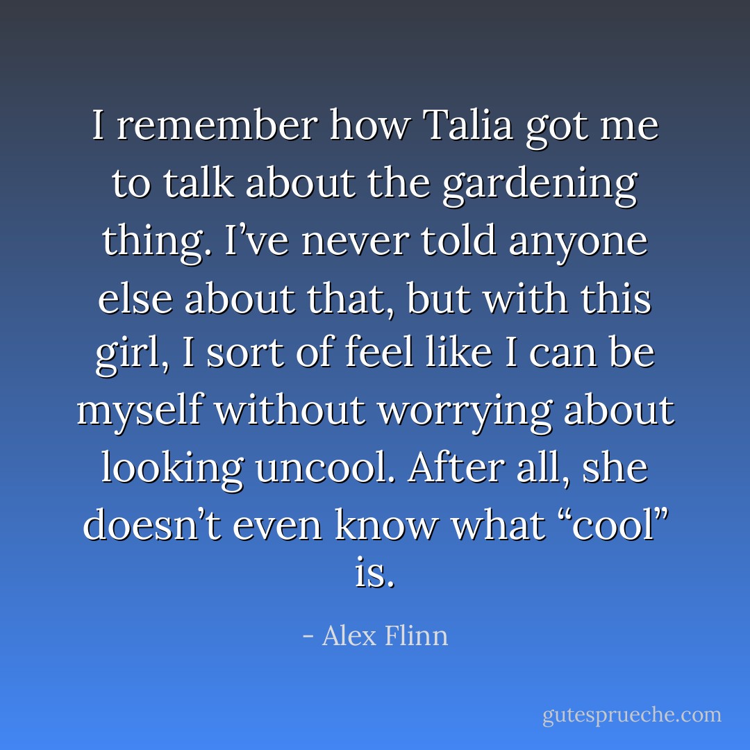 I remember how Talia got me to talk about the gardening thing. I’ve never told anyone else about that, but with this girl, I sort of feel like I can be myself without worrying about looking uncool. After all, she doesn’t even know what “cool” is. - Alex Flinn
