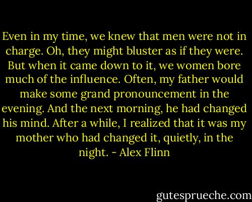 Even in my time, we knew that men were not in<br />charge. Oh, they might bluster as if they were. But when it came down to it, we women bore much of the influence. Often, my father would make some grand pronouncement in the evening. And the next morning, he had changed his mind. After a while, I realized that it was my mother who had changed it, quietly, in the night. - Alex Flinn