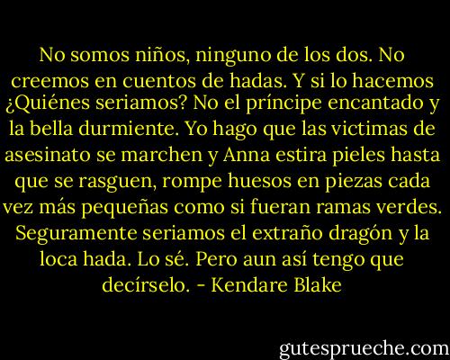 No somos niños, ninguno de los dos. No creemos en cuentos de hadas. Y si lo hacemos ¿Quiénes seriamos? No el príncipe encantado y la bella durmiente. Yo hago que las victimas de asesinato se marchen y Anna estira pieles hasta que se rasguen, rompe huesos en piezas cada vez más pequeñas como si fueran ramas verdes. Seguramente seriamos el extraño dragón y la loca hada. Lo sé. Pero aun así tengo que decírselo. - Kendare Blake