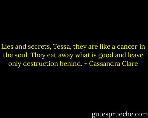 Lies and secrets, Tessa, they are like a cancer in the soul. They eat away what is good and leave only destruction behind. - Cassandra Clare