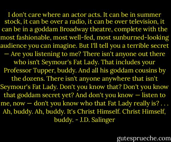 I don't care where an actor acts. It can be in summer stock, it can be over a radio, it can be over television, it can be in a goddam Broadway theatre, complete with the most fashionable, most well-fed, most sunburned-looking audience you can imagine. But I'll tell you a terrible secret — Are you listening to me? There isn't anyone out there who isn't Seymour's Fat Lady. That includes your Professor Tupper, buddy. And all his goddam cousins by the dozens. There isn't anyone anywhere that isn't Seymour's Fat Lady. Don't you know that? Don't you know that goddam secret yet? And don't you know — listen to me, now — don't you know who that Fat Lady really is? . . . Ah, buddy. Ah, buddy. It's Christ Himself. Christ Himself, buddy. - J.D. Salinger
