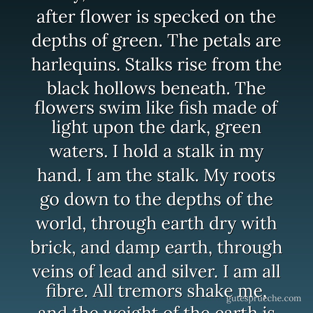 I am alone. They have gone into the house for breakfast, and I am left standing by the wall among the flowers. It is very early, before lessons. Flower after flower is specked on the depths of green. The petals are harlequins. Stalks rise from the black hollows beneath. The flowers swim like fish made of light upon the dark, green waters. I hold a stalk in my hand. I am the stalk. My roots go down to the depths of the world, through earth dry with brick, and damp earth, through veins of lead and silver. I am all fibre. All tremors shake me, and the weight of the earth is pressed to my ribs. Up here my eyes are green leaves, unseeing. - Virginia Woolf