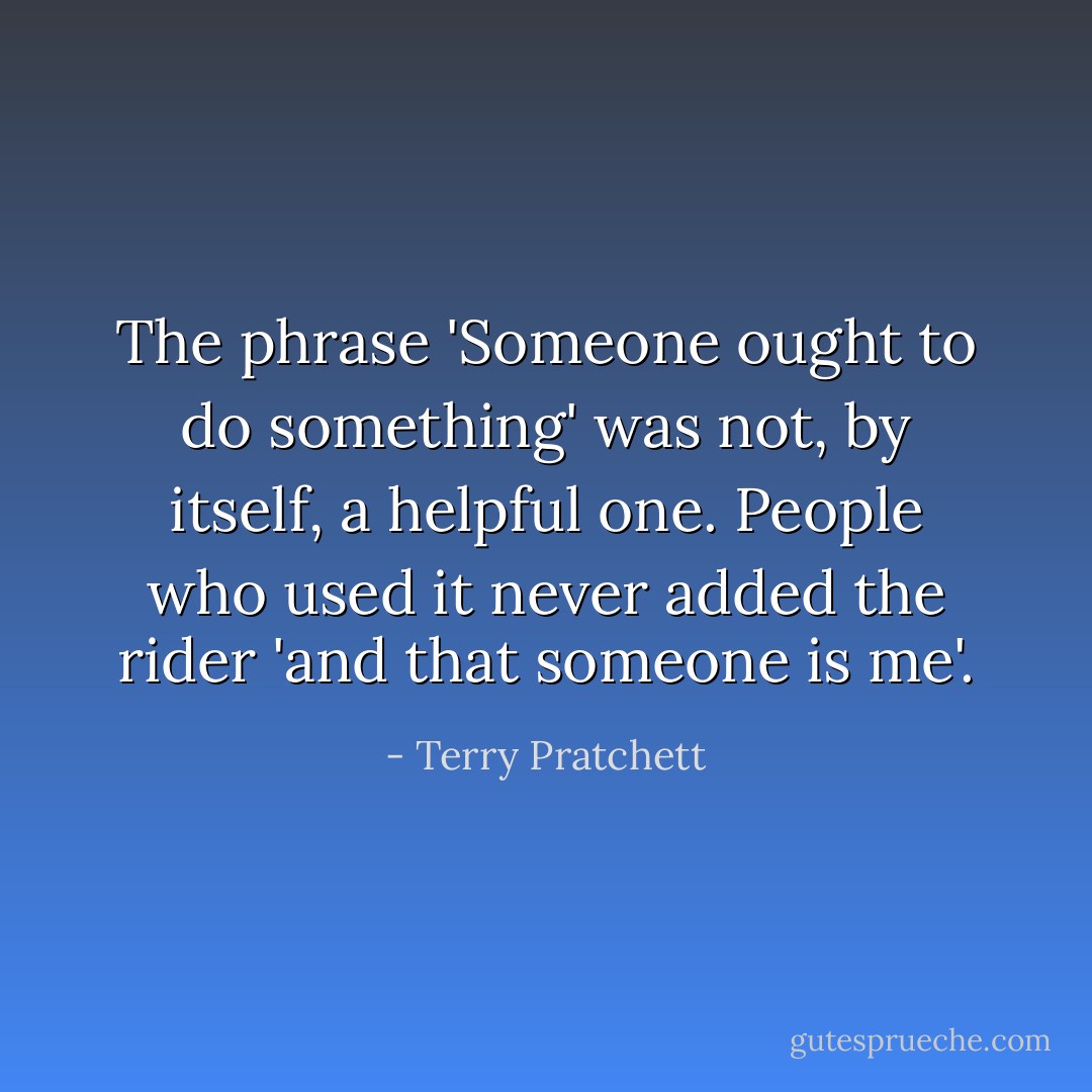 The phrase 'Someone ought to do something' was not, by itself, a helpful one. People who used it <i>never</i> added the rider 'and that someone is me'. - Terry Pratchett