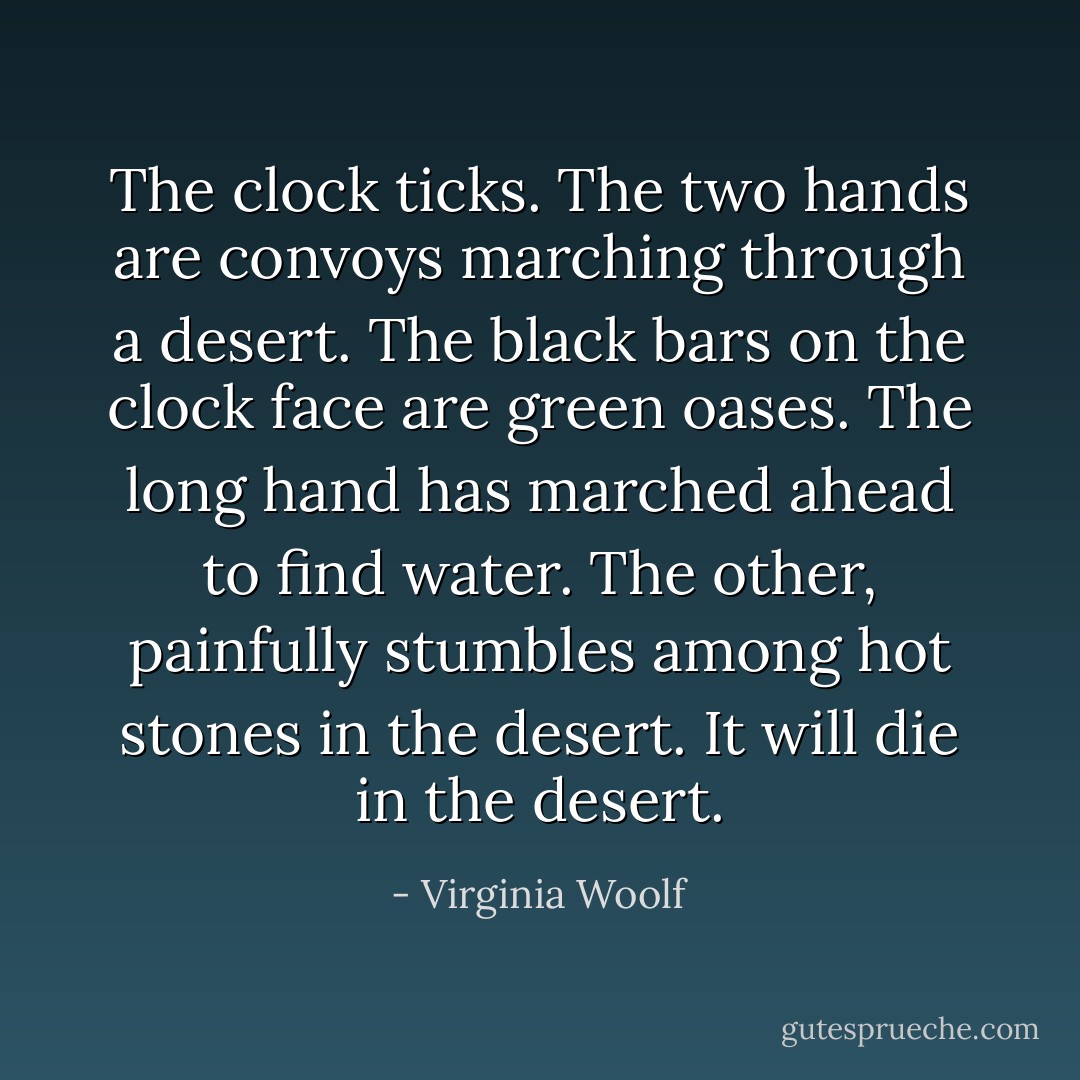 The clock ticks. The two hands are convoys marching through a desert. The black bars on the clock face are green oases. The long hand has marched ahead to find water. The other, painfully stumbles among hot stones in the desert. It will die in the desert. - Virginia Woolf