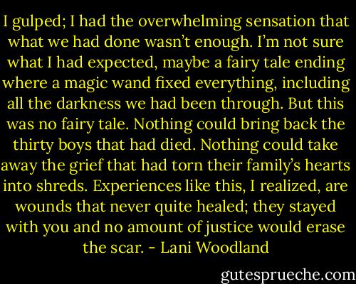 I gulped; I had the overwhelming sensation that what we had done wasn’t enough. I’m not sure what I had expected, maybe a fairy tale ending<br />where a magic wand fixed everything, including all the darkness we had been through.<br />But this was no fairy tale. Nothing could bring back the thirty boys that had died. Nothing could take away the grief that had torn their family’s<br />hearts into shreds. Experiences like this, I realized, are wounds that never quite healed; they stayed with you and no amount of justice would erase<br />the scar. - Lani Woodland