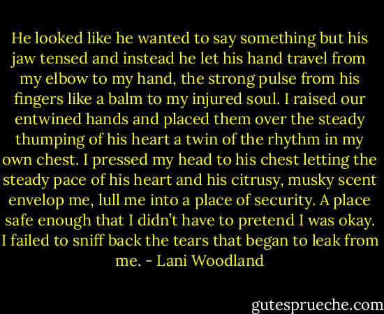 He looked like he wanted to say something but his jaw tensed and<br />instead he let his hand travel from my elbow to my hand, the strong pulse from his fingers like a balm to my injured soul. I raised our entwined hands<br />and placed them over the steady thumping of his heart a twin of the rhythm in my own chest. I pressed my head to his chest letting the steady pace<br />of his heart and his citrusy, musky scent envelop me, lull me into a place of security. A place safe enough that I didn’t have to pretend I was okay. I<br />failed to sniff back the tears that began to leak from me. - Lani Woodland