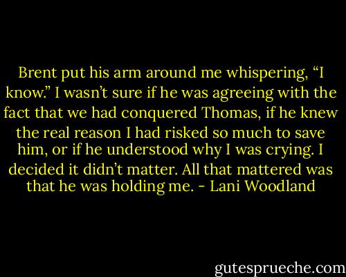 Brent put his arm around me whispering, “I know.” I wasn’t sure if he was agreeing with the fact that we had conquered Thomas, if he knew the<br />real reason I had risked so much to save him, or if he understood why I was crying. I decided it didn’t matter. All that mattered was that he was<br />holding me. - Lani Woodland