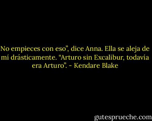 No empieces con eso”, dice Anna. Ella se aleja de mí drásticamente. “Arturo sin Excalibur, todavía era Arturo”. - Kendare Blake