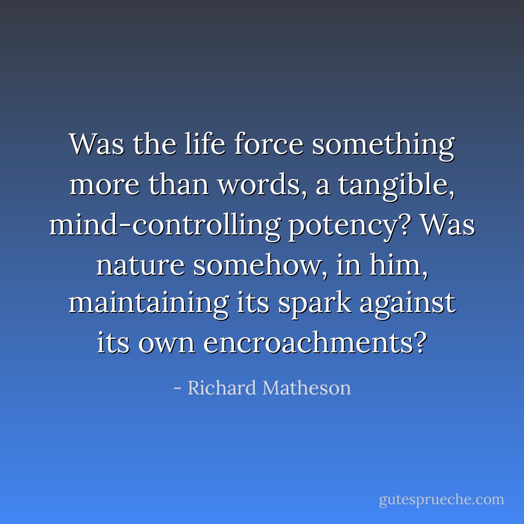 Was the life force something more than words, a tangible, mind-controlling potency? Was nature somehow, in him, maintaining its spark against its own encroachments? - Richard Matheson