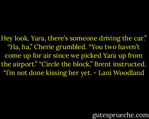 Hey look, Yara, there’s someone driving the car.”<br />“Ha, ha,” Cherie grumbled. “You two haven’t come up<br />for air since we picked Yara up from the airport.”<br />“Circle the block,” Brent instructed. “I’m not done<br />kissing her yet. - Lani Woodland