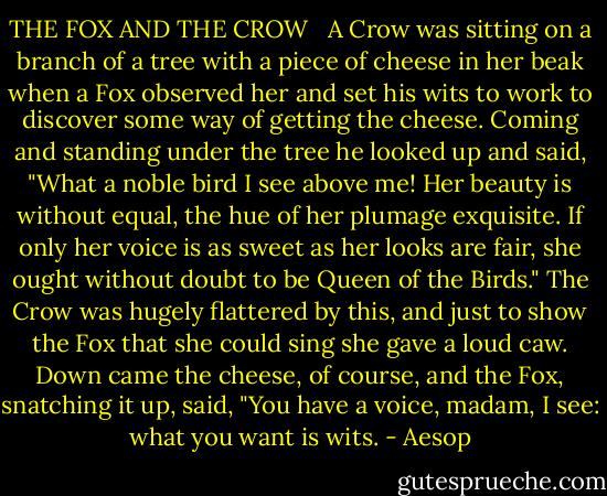 THE FOX AND THE CROW<br /><br /><br />A Crow was sitting on a branch of a tree with a piece of cheese in her beak when a Fox observed her and set his wits to work to discover some way of getting the cheese. Coming and standing under the tree he looked up and said, "What a noble bird I see above me! Her beauty is without equal, the hue of her plumage exquisite. If only her voice is as sweet as her looks are fair, she ought without doubt to be Queen of the Birds." The Crow was hugely flattered by this, and just to show the Fox that she could sing she gave a loud caw. Down came the cheese, of course, and the Fox, snatching it up, said, "You have a voice, madam, I see: what you want is wits. - Aesop