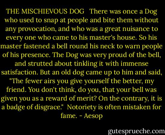 THE MISCHIEVOUS DOG<br /><br /><br />There was once a Dog who used to snap at people and bite them without any provocation, and who was a great nuisance to every one who came to his master's house. So his master fastened a bell round his neck to warn people of his presence. The Dog was very proud of the bell, and strutted about tinkling it with immense satisfaction. But an old dog came up to him and said, "The fewer airs you give yourself the better, my friend. You don't think, do you, that your bell was given you as a reward of merit? On the contrary, it is a badge of disgrace."<br /><br />Notoriety is often mistaken for fame. - Aesop