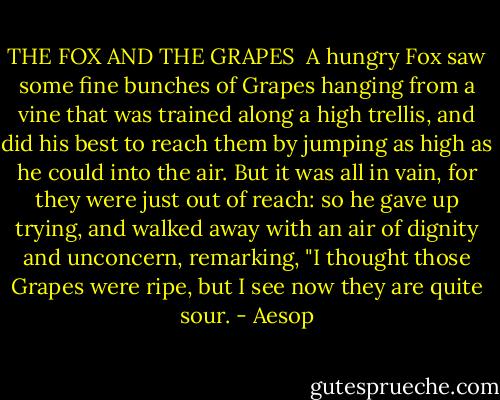 THE FOX AND THE GRAPES<br /><br />A hungry Fox saw some fine bunches of Grapes hanging from a vine that was trained along a high trellis, and did his best to reach them by jumping as high as he could into the air. But it was all in vain, for they were just out of reach: so he gave up trying, and walked away with an air of dignity and unconcern, remarking, "I thought those Grapes were ripe, but I see now they are quite sour. - Aesop