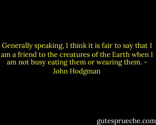 Generally speaking, I think it is fair to say that I am a friend to the creatures of the Earth when I am not busy eating them or wearing them. - John Hodgman