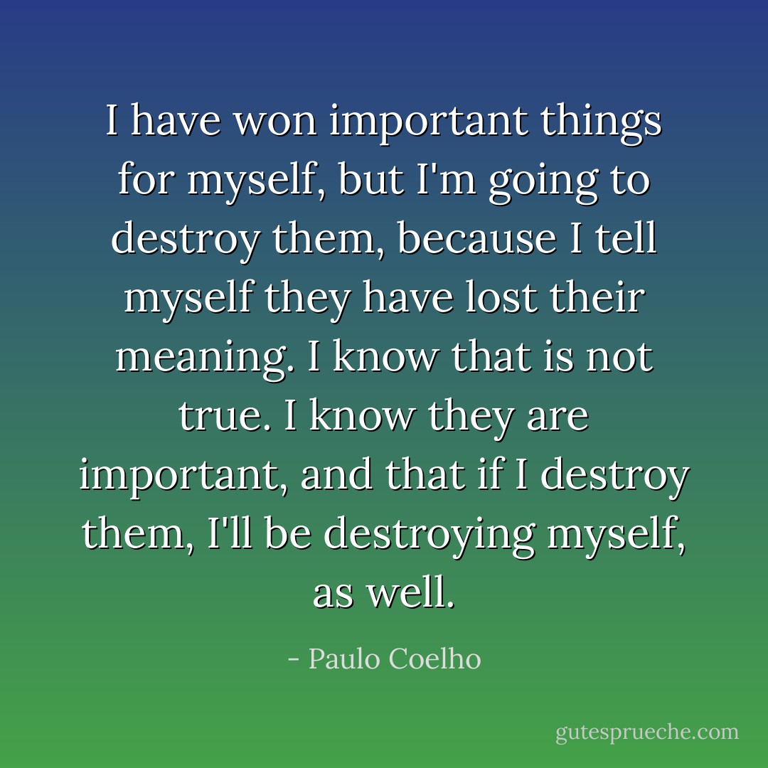 I have won important things for myself, but I'm going to destroy them, because I tell myself they have lost their meaning. I know that is not true. I know they are important, and that if I destroy them, I'll be destroying myself, as well. - Paulo Coelho