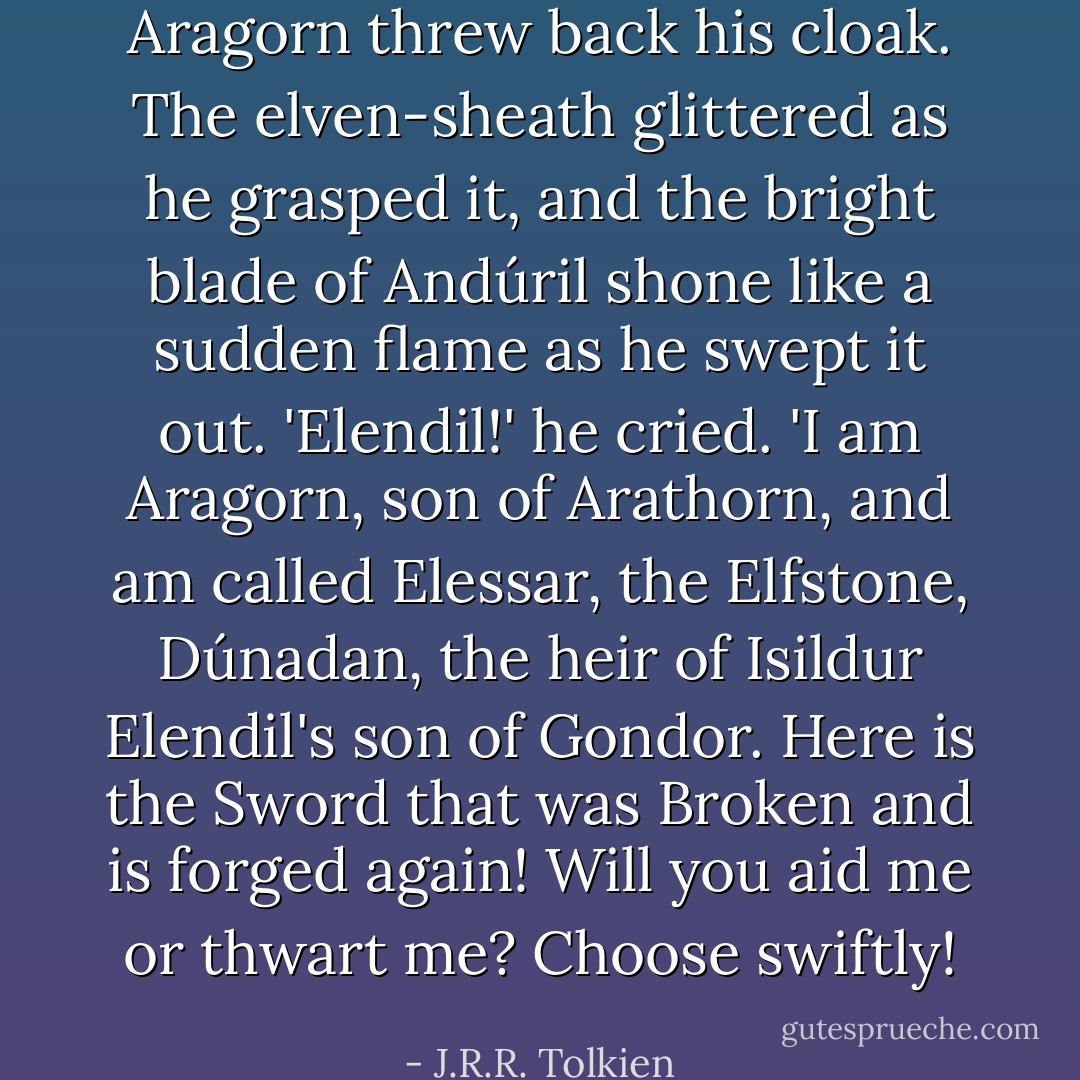 Aragorn threw back his cloak. The elven-sheath glittered as he grasped it, and the bright blade of Andúril shone like a sudden flame as he swept it out. 'Elendil!' he cried. 'I am Aragorn, son of Arathorn, and am called Elessar, the Elfstone, Dúnadan, the heir of Isildur Elendil's son of Gondor. Here is the Sword that was Broken and is forged again! Will you aid me or thwart me? Choose swiftly! - J.R.R. Tolkien