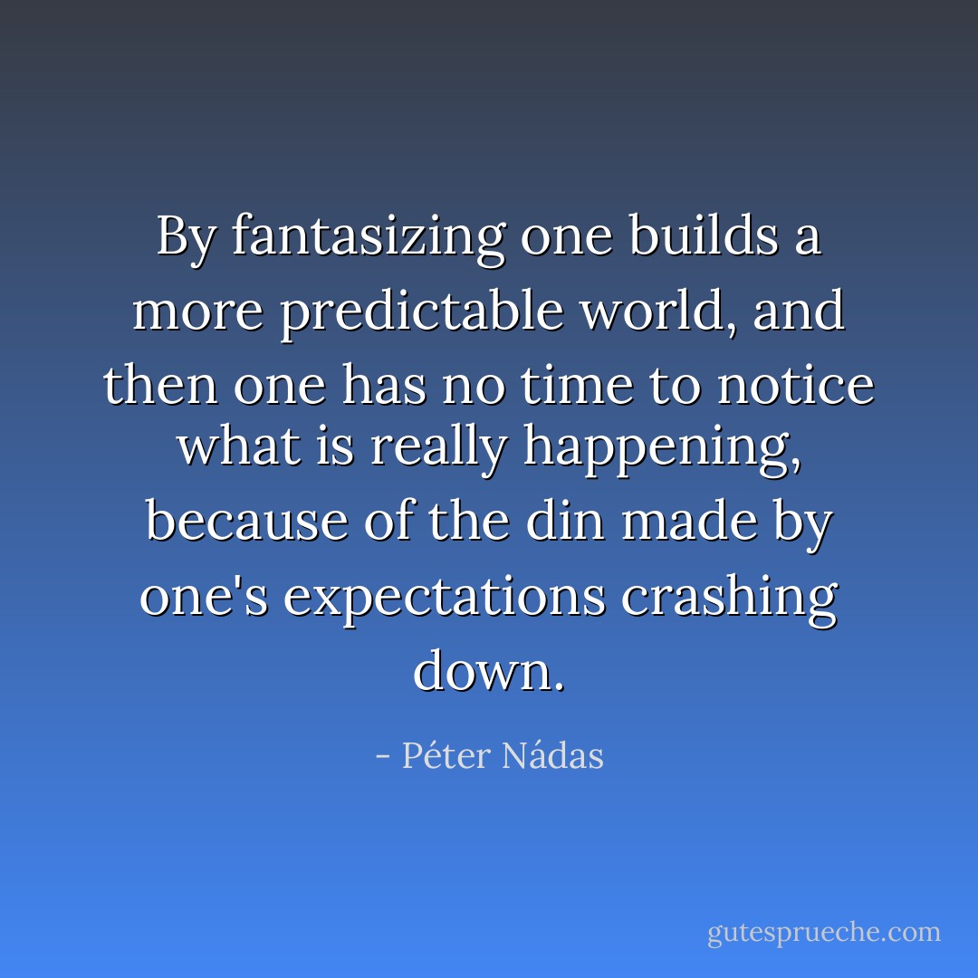 By fantasizing one builds a more predictable world, and then one has no time to notice what is really happening, because of the din made by one's expectations crashing down. - Péter Nádas