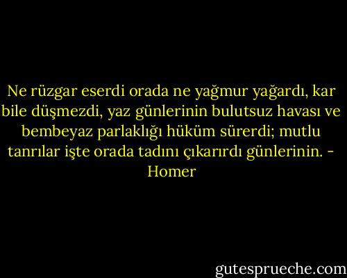 Ne rüzgar eserdi orada ne yağmur yağardı, kar bile düşmezdi,<br />yaz günlerinin bulutsuz havası<br />ve bembeyaz parlaklığı hüküm sürerdi;<br />mutlu tanrılar işte orada tadını çıkarırdı günlerinin. - Homer