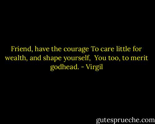 Friend, have the courage<br />To care little for wealth, and shape yourself, <br />You too, to merit godhead. - Virgil
