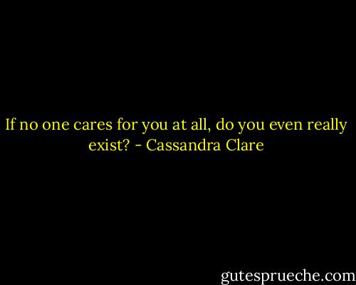 If no one cares for you at all, do you even really exist? - Cassandra Clare