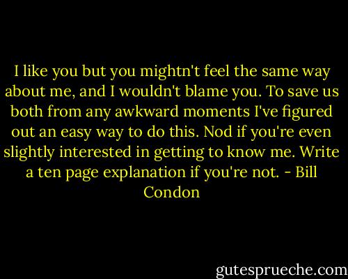 I like you but you mightn't feel the same way about me, and I wouldn't blame you. To save us both from any awkward moments I've figured out an easy way to do this. Nod if you're even slightly interested in getting to know me. Write a ten page explanation if you're not. - Bill Condon
