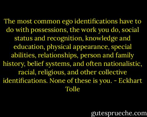 The most common ego identifications have to do with possessions, the work you do, social status and recognition, knowledge and education, physical appearance, special abilities, relationships, person and family history, belief systems, and often nationalistic, racial, religious, and other collective identifications. None of these is you. - Eckhart Tolle
