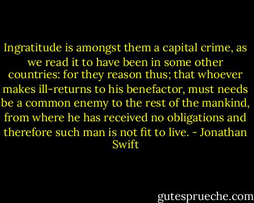 Ingratitude is amongst them a capital crime, as we read it to have been in some other countries: for they reason thus; that whoever makes ill-returns to his benefactor, must needs be a common enemy to the rest of the mankind, from where he has received no obligations and therefore such man is not fit to live. - Jonathan Swift