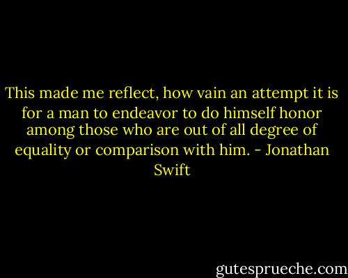 This made me reflect, how vain an attempt it is for a man to endeavor to do himself honor among those who are out of all degree of equality or comparison with him. - Jonathan Swift