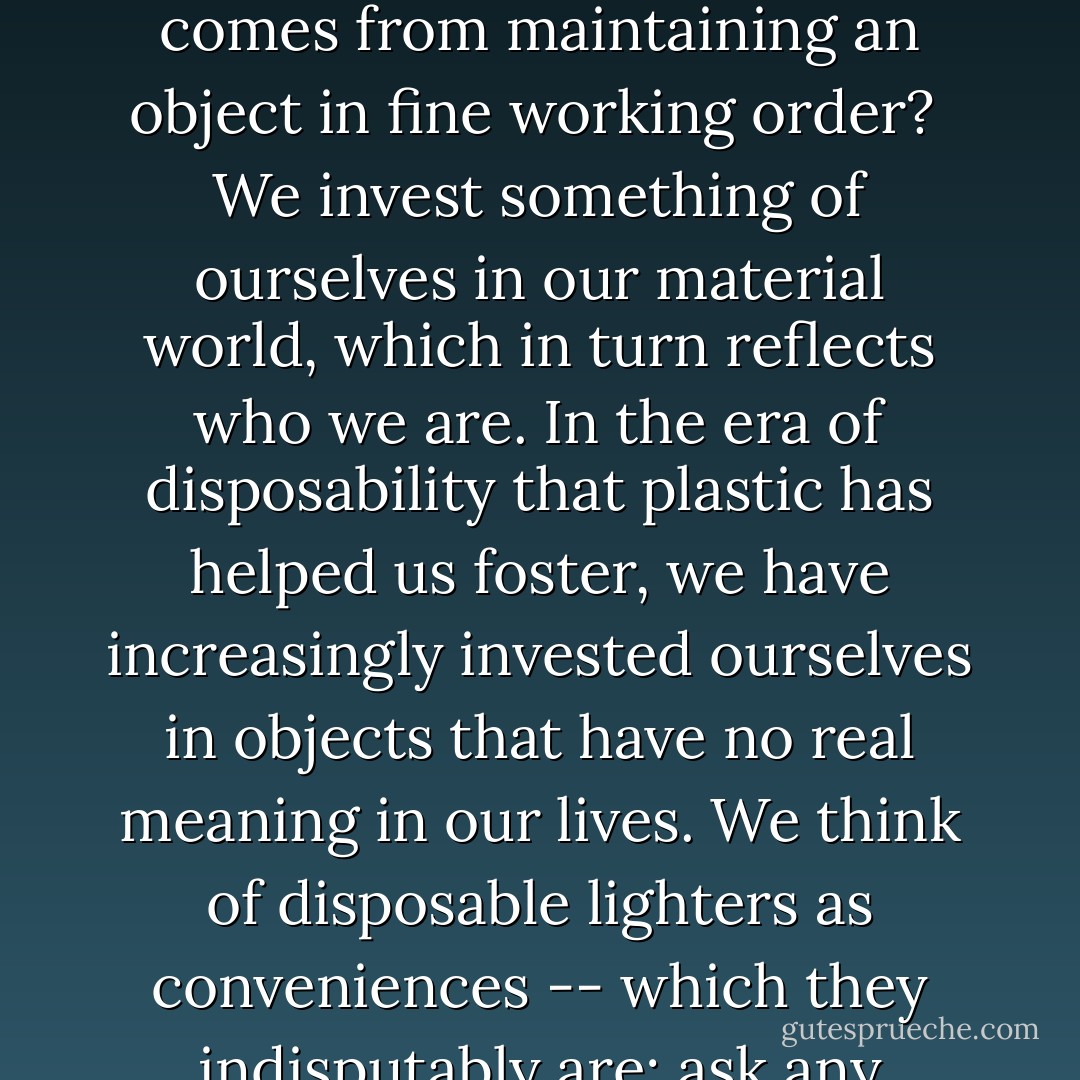 If you can't reuse or repair an item, do you ever really own it? Do you ever really own it? Do you ever develop the sense of pride and proprietorship that comes from maintaining an object in fine working order?<br /><br />We invest something of ourselves in our material world, which in turn reflects who we are. In the era of disposability that plastic has helped us foster, we have increasingly invested ourselves in objects that have no real meaning in our lives. We think of disposable lighters as conveniences -- which they indisputably are; ask any smoker or backyard-barbecue chef -- and yet we don't think much about the tradeoffs that that convenience entails. - Susan Freinkel