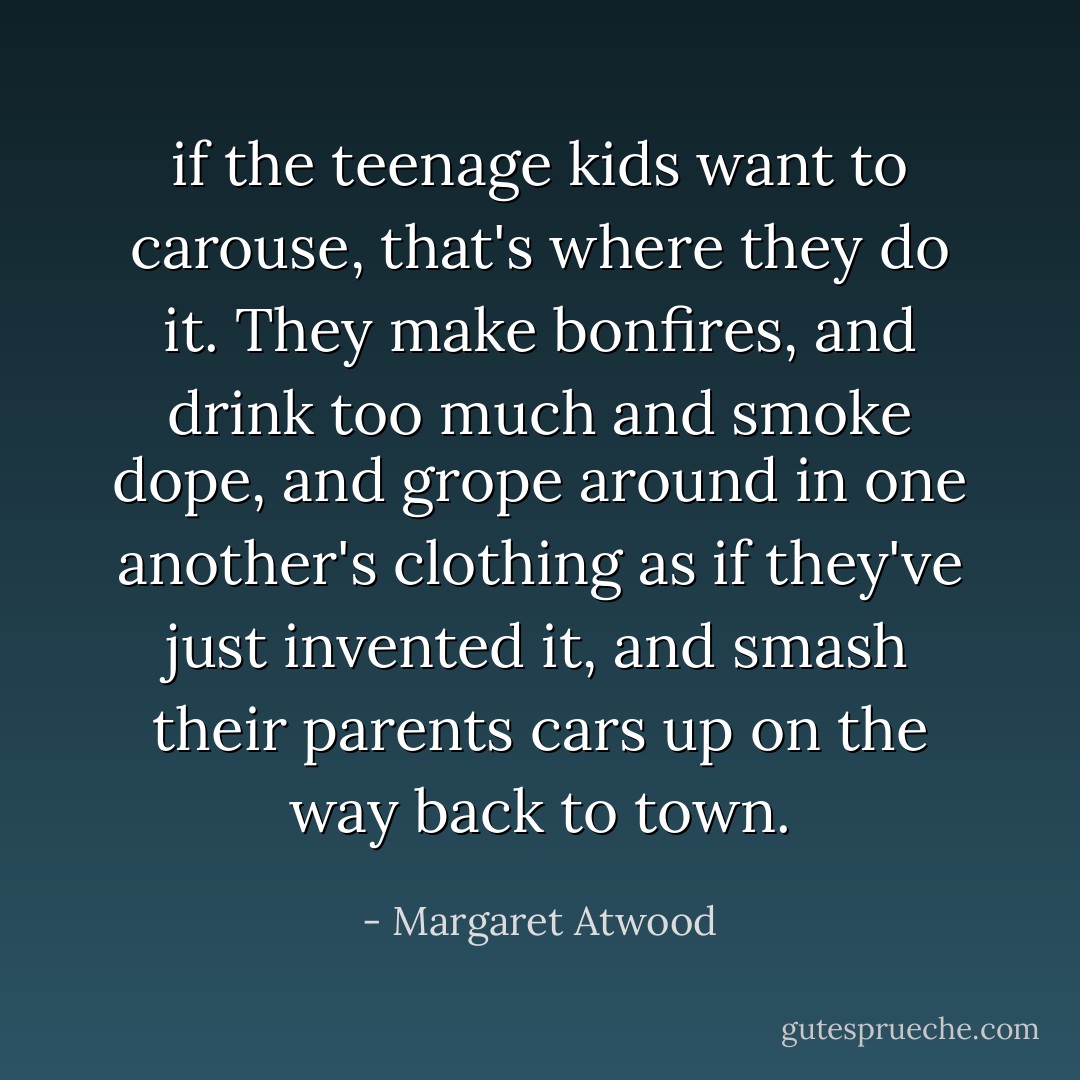 if the teenage kids want to carouse, that's where they do it. They make bonfires, and drink too much and smoke dope, and grope around in one another's clothing as if they've just invented it, and smash their parents cars up on the way back to town. - Margaret Atwood