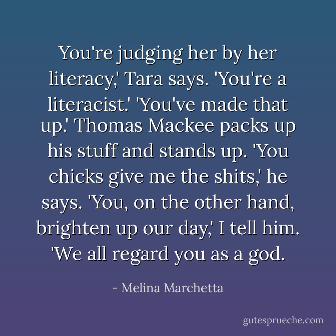You're judging her by her literacy,' Tara says. 'You're a literacist.' 'You've made that up.' Thomas Mackee packs up his stuff and stands up. 'You chicks give me the shits,' he says. 'You, on the other hand, brighten up our day,' I tell him. 'We all regard you as a god. - Melina Marchetta