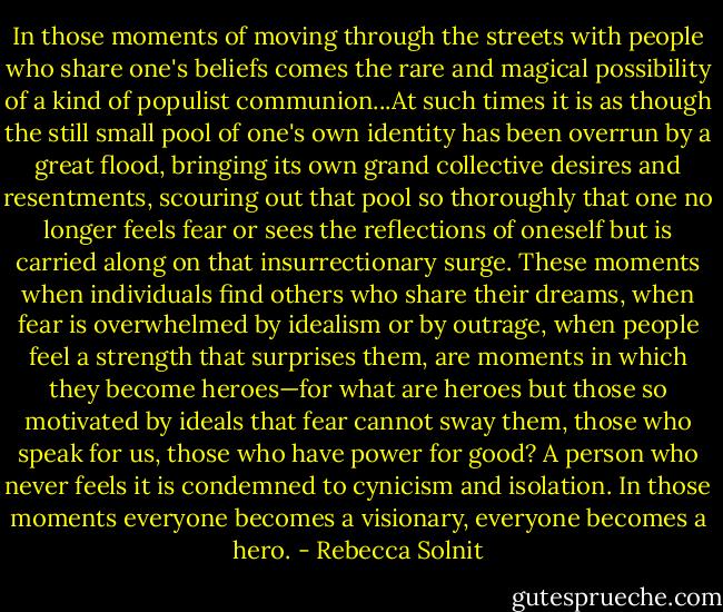 In those moments of moving through the streets with people who share one's beliefs comes the rare and magical possibility of a kind of populist communion...At such times it is as though the still small pool of one's own identity has been overrun by a great flood, bringing its own grand collective desires and resentments, scouring out that pool so thoroughly that one no longer feels fear or sees the reflections of oneself but is carried along on that insurrectionary surge. These moments when individuals find others who share their dreams, when fear is overwhelmed by idealism or by outrage, when people feel a strength that surprises them, are moments in which they become heroes—for what are heroes but those so motivated by ideals that fear cannot sway them, those who speak for us, those who have power for good? A person who never feels it is condemned to cynicism and isolation. In those moments everyone becomes a visionary, everyone becomes a hero. - Rebecca Solnit