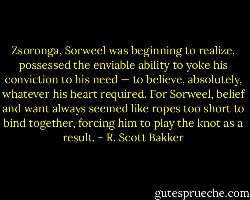 Zsoronga, Sorweel was beginning to realize, possessed the enviable ability to yoke his conviction to his need — to believe, absolutely, whatever his heart required. For Sorweel, belief and want always seemed like ropes too short to bind together, forcing him to play the knot as a result. - R. Scott Bakker