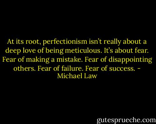 At its root, perfectionism isn’t really about a deep love of being meticulous. It’s about fear. Fear of making a mistake. Fear of disappointing others. Fear of failure. Fear of success. - Michael Law