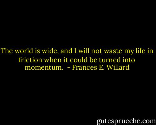 The world is wide, and I will not waste my life in friction when it could be turned into momentum.  - Frances E. Willard