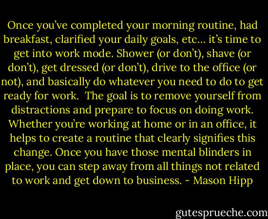 Once you’ve completed your morning routine, had breakfast, clarified your daily goals, etc… it’s time to get into work mode. Shower (or don’t), shave (or don’t), get dressed (or don’t), drive to the office (or not), and basically do whatever you need to do to get ready for work.<br /><br />The goal is to remove yourself from distractions and prepare to focus on doing work. Whether you’re working at home or in an office, it helps to create a routine that clearly signifies this change. Once you have those mental blinders in place, you can step away from all things not related to work and get down to business. - Mason Hipp