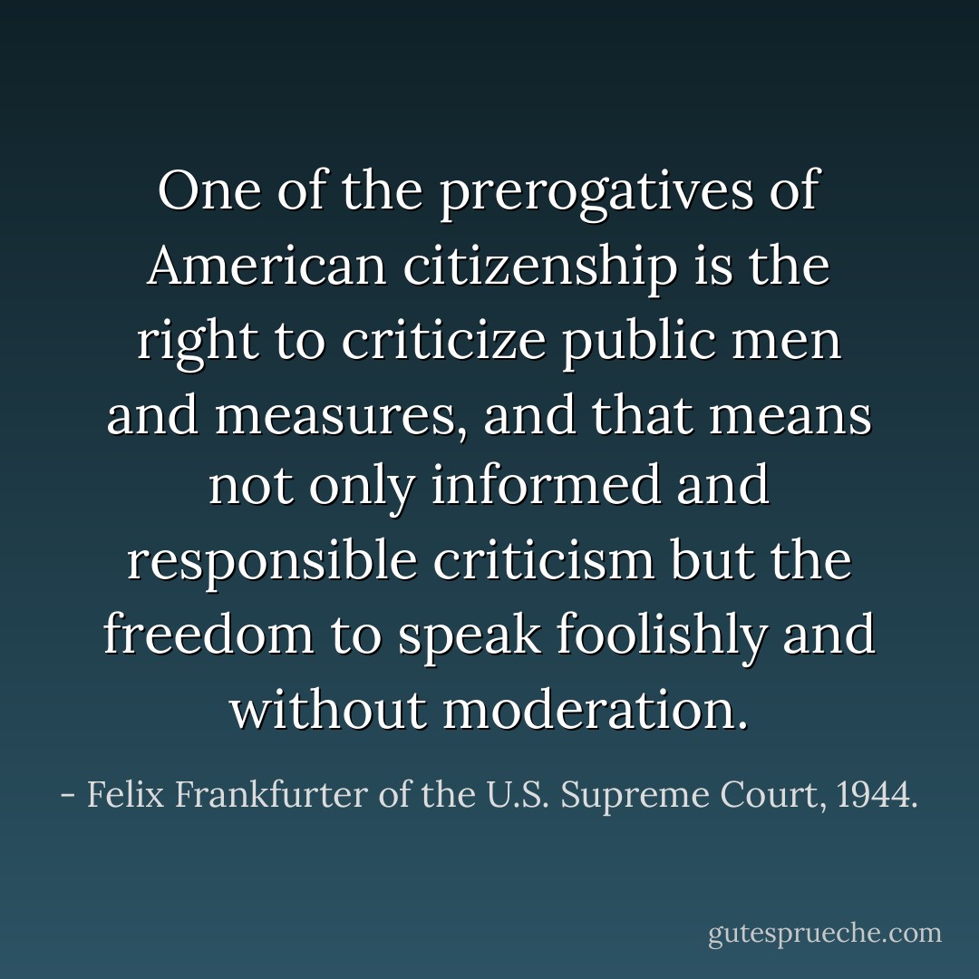 One of the prerogatives of American citizenship is the right to criticize public men and measures, and that means not only informed and responsible criticism but the freedom to speak foolishly and without moderation. - Felix Frankfurter of the U.S. Supreme Court, 1944.