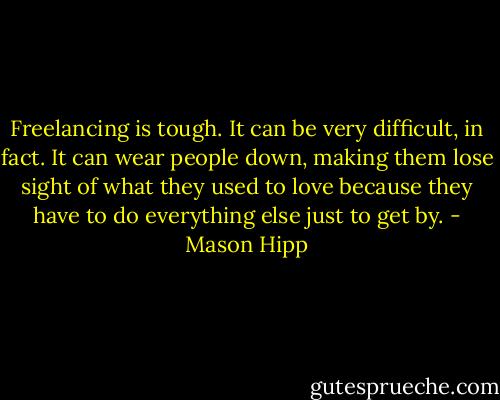 Freelancing is tough. It can be very difficult, in fact. It can wear people down, making them lose sight of what they used to love because they have to do everything else just to get by. - Mason Hipp