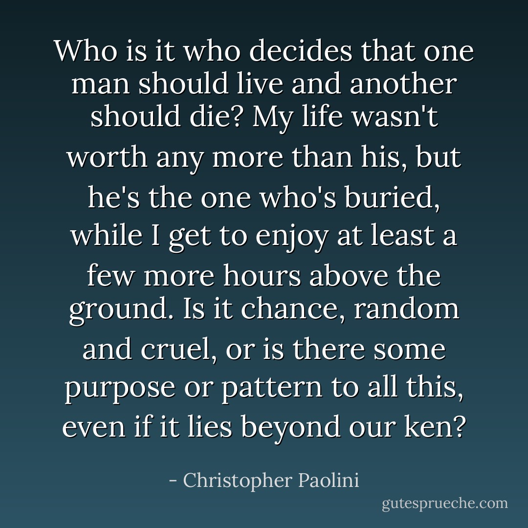 Who is it who decides that one man should live and another should die? My life wasn't worth any more than his, but he's the one who's buried, while I get to enjoy at least a few more hours above the ground. Is it chance, random and cruel, or is there some purpose or pattern to all this, even if it lies beyond our ken? - Christopher Paolini