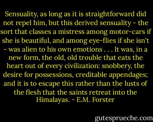 Sensuality, as long as it is straightforward did not repel him, but this derived sensuality - the sort that classes a mistress among motor-cars if she is beautiful, and among eye-flies if she isn't - was alien to his own emotions . . . It was, in a new form, the old, old trouble that eats the heart out of every civilization: snobbery, the desire for possessions, creditable appendages; and it is to escape this rather than the lusts of the flesh that the saints retreat into the Himalayas. - E.M. Forster
