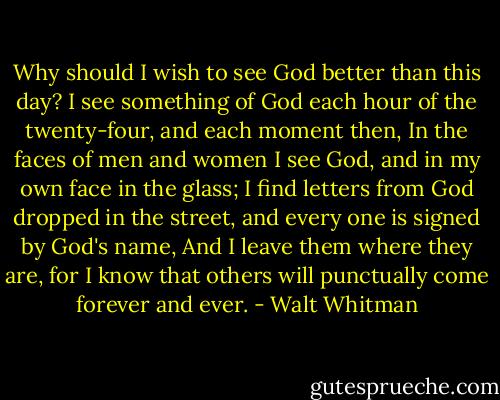 Why should I wish to see God better than this day?<br />I see something of God each hour of the twenty-four, and each moment then,<br />In the faces of men and women I see God, and in my own face in the glass;<br />I find letters from God dropped in the street, and every one is signed by God's name,<br />And I leave them where they are,<br />for I know that others will punctually come forever and ever. - Walt Whitman