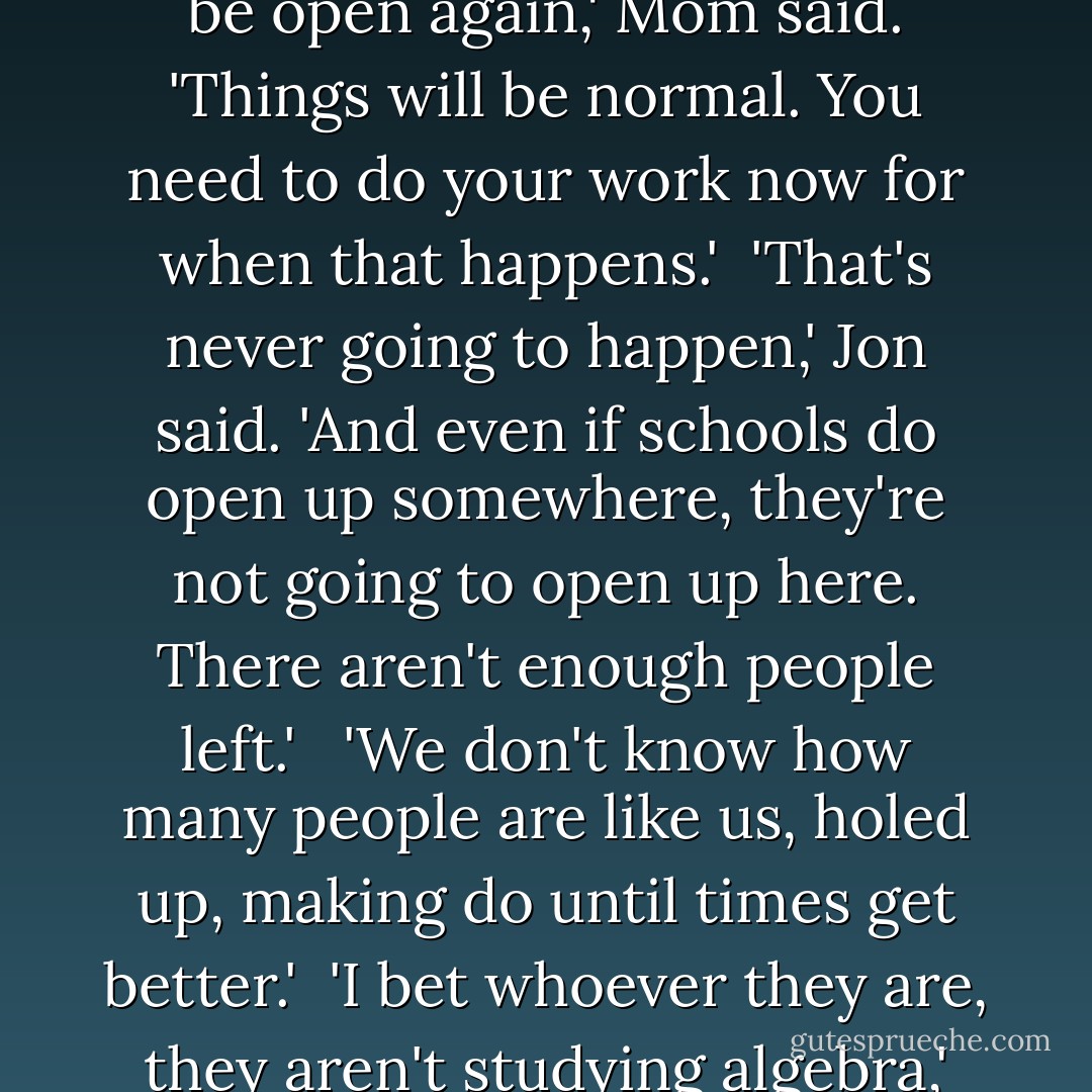 So what if I don't learn algebra?'<br /><br />'Someday schools will be open again,' Mom said. 'Things will be normal. You need to do your work now for when that happens.'<br /><br />'That's never going to happen,' Jon said. 'And even if schools do open up somewhere, they're not going to open up here. There aren't enough people left.' <br /><br />'We don't know how many people are like us, holed up, making do until times get better.'<br /><br />'I bet whoever they are, they aren't studying algebra,' Jon said. - Susan Beth Pfeffer