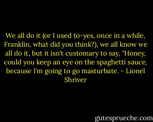 We all do it (or I used to-yes, once in a while, Franklin, what did you think?), we all know we all do it, but it isn't customary to say, "Honey, could you keep an eye on the spaghetti sauce, because I'm going to go masturbate. - Lionel Shriver